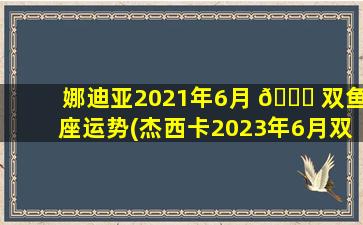娜迪亚2021年6月 🕊 双鱼座运势(杰西卡2023年6月双鱼座运势)